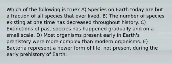 Which of the following is true? A) Species on Earth today are but a fraction of all species that ever lived. B) The number of species existing at one time has decreased throughout history. C) Extinctions of past species has happened gradually and on a small scale. D) Most organisms present early in Earth's prehistory were more complex than modern organisms. E) Bacteria represent a newer form of life, not present during the early prehistory of Earth.