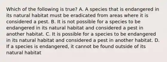 Which of the following is true? A. A species that is endangered in its natural habitat must be eradicated from areas where it is considered a pest. B. It is not possible for a species to be endangered in its natural habitat and considered a pest in another habitat. C. It is possible for a species to be endangered in its natural habitat and considered a pest in another habitat. D. If a species is endangered, it cannot be found outside of its natural habitat