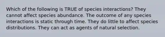 Which of the following is TRUE of species interactions? They cannot affect species abundance. The outcome of any species interactions is static through time. They do little to affect species distributions. They can act as agents of natural selection.