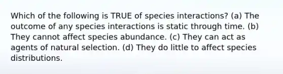 Which of the following is TRUE of species interactions? (a) The outcome of any species interactions is static through time. (b) They cannot affect species abundance. (c) They can act as agents of natural selection. (d) They do little to affect species distributions.