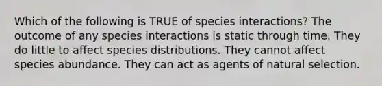 Which of the following is TRUE of species interactions? The outcome of any species interactions is static through time. They do little to affect species distributions. They cannot affect species abundance. They can act as agents of natural selection.