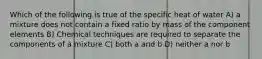 Which of the following is true of the specific heat of water A) a mixture does not contain a fixed ratio by mass of the component elements B) Chemical techniques are required to separate the components of a mixture C) both a and b D) neither a nor b