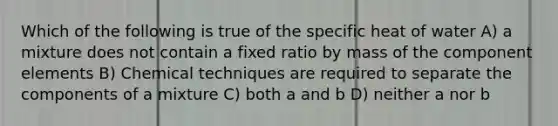 Which of the following is true of the specific heat of water A) a mixture does not contain a fixed ratio by mass of the component elements B) Chemical techniques are required to separate the components of a mixture C) both a and b D) neither a nor b