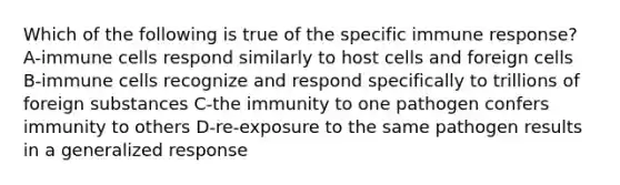 Which of the following is true of the specific immune response? A-immune cells respond similarly to host cells and foreign cells B-immune cells recognize and respond specifically to trillions of foreign substances C-the immunity to one pathogen confers immunity to others D-re-exposure to the same pathogen results in a generalized response