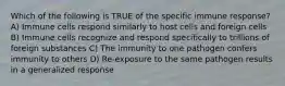 Which of the following is TRUE of the specific immune response? A) Immune cells respond similarly to host cells and foreign cells B) Immune cells recognize and respond specifically to trillions of foreign substances C) The immunity to one pathogen confers immunity to others D) Re-exposure to the same pathogen results in a generalized response