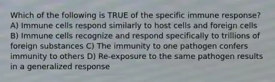 Which of the following is TRUE of the specific immune response? A) Immune cells respond similarly to host cells and foreign cells B) Immune cells recognize and respond specifically to trillions of foreign substances C) The immunity to one pathogen confers immunity to others D) Re-exposure to the same pathogen results in a generalized response