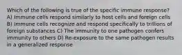 Which of the following is true of the specific immune response? A) Immune cells respond similarly to host cells and foreign cells B) Immune cells recognize and respond specifically to trillions of foreign substances C) The immunity to one pathogen confers immunity to others D) Re-exposure to the same pathogen results in a generalized response
