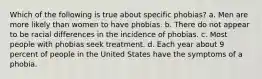 Which of the following is true about specific phobias? a. Men are more likely than women to have phobias. b. There do not appear to be racial differences in the incidence of phobias. c. Most people with phobias seek treatment. d. Each year about 9 percent of people in the United States have the symptoms of a phobia.