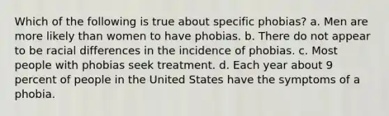 Which of the following is true about specific phobias? a. Men are more likely than women to have phobias. b. There do not appear to be racial differences in the incidence of phobias. c. Most people with phobias seek treatment. d. Each year about 9 percent of people in the United States have the symptoms of a phobia.