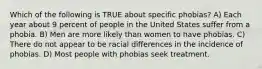 Which of the following is TRUE about specific phobias? A) Each year about 9 percent of people in the United States suffer from a phobia. B) Men are more likely than women to have phobias. C) There do not appear to be racial differences in the incidence of phobias. D) Most people with phobias seek treatment.