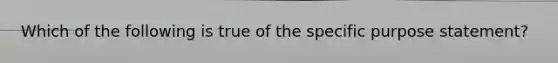 Which of the following is true of the specific purpose statement?