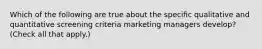 Which of the following are true about the specific qualitative and quantitative screening criteria marketing managers develop? (Check all that apply.)