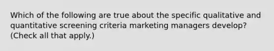 Which of the following are true about the specific qualitative and quantitative screening criteria marketing managers develop? (Check all that apply.)