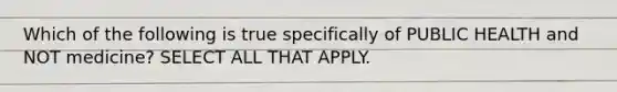 Which of the following is true specifically of PUBLIC HEALTH and NOT medicine? SELECT ALL THAT APPLY.