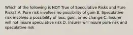 Which of the following is NOT True of Speculative Risks and Pure Risks? A. Pure risk involves no possibility of gain B. Speculative risk involves a possibility of loss, gain, or no change C. Insurer will not insure speculative risk D. Insurer will insure pure risk and speculative risk