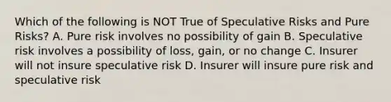 Which of the following is NOT True of Speculative Risks and Pure Risks? A. Pure risk involves no possibility of gain B. Speculative risk involves a possibility of loss, gain, or no change C. Insurer will not insure speculative risk D. Insurer will insure pure risk and speculative risk