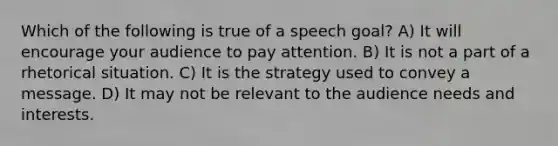 ​Which of the following is true of a speech goal? A) It will encourage your audience to pay attention. ​B) It is not a part of a rhetorical situation. C) ​It is the strategy used to convey a message. ​D) It may not be relevant to the audience needs and interests.