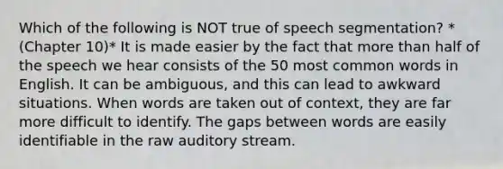 Which of the following is NOT true of speech segmentation? *(Chapter 10)* It is made easier by the fact that more than half of the speech we hear consists of the 50 most common words in English. It can be ambiguous, and this can lead to awkward situations. When words are taken out of context, they are far more difficult to identify. The gaps between words are easily identifiable in the raw auditory stream.