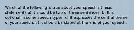 Which of the following is true about your speech's thesis statement? a) It should be two or three sentences. b) It is optional in some speech types. c) It expresses the central theme of your speech. d) It should be stated at the end of your speech.