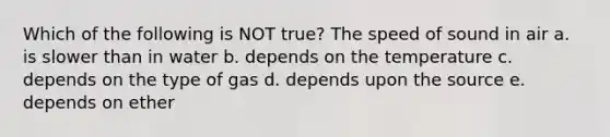 Which of the following is NOT true? The speed of sound in air a. is slower than in water b. depends on the temperature c. depends on the type of gas d. depends upon the source e. depends on ether