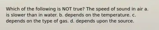 Which of the following is NOT true? The speed of sound in air a. is slower than in water. b. depends on the temperature. c. depends on the type of gas. d. depends upon the source.