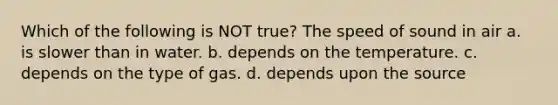 Which of the following is NOT true? The speed of sound in air a. is slower than in water. b. depends on the temperature. c. depends on the type of gas. d. depends upon the source