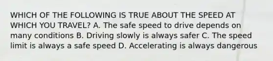 WHICH OF THE FOLLOWING IS TRUE ABOUT THE SPEED AT WHICH YOU TRAVEL? A. The safe speed to drive depends on many conditions B. Driving slowly is always safer C. The speed limit is always a safe speed D. Accelerating is always dangerous