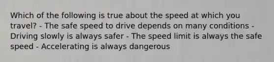 Which of the following is true about the speed at which you travel? - The safe speed to drive depends on many conditions - Driving slowly is always safer - The speed limit is always the safe speed - Accelerating is always dangerous