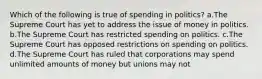 Which of the following is true of spending in politics? a.The Supreme Court has yet to address the issue of money in politics. b.The Supreme Court has restricted spending on politics. c.The Supreme Court has opposed restrictions on spending on politics. d.The Supreme Court has ruled that corporations may spend unlimited amounts of money but unions may not