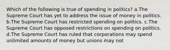 Which of the following is true of spending in politics? a.The Supreme Court has yet to address the issue of money in politics. b.The Supreme Court has restricted spending on politics. c.The Supreme Court has opposed restrictions on spending on politics. d.The Supreme Court has ruled that corporations may spend unlimited amounts of money but unions may not