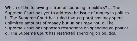 Which of the following is true of spending in politics? a. The Supreme Court has yet to address the issue of money in politics. b. The Supreme Court has ruled that corporations may spend unlimited amounts of money but unions may not. c. The Supreme Court has opposed restrictions on spending on politics. d. The Supreme Court has restricted spending on politics.