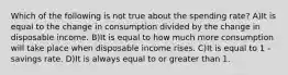 Which of the following is not true about the spending rate? A)It is equal to the change in consumption divided by the change in disposable income. B)It is equal to how much more consumption will take place when disposable income rises. C)It is equal to 1 - savings rate. D)It is always equal to or greater than 1.