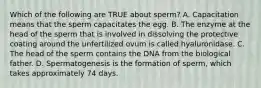 Which of the following are TRUE about sperm? A. Capacitation means that the sperm capacitates the egg. B. The enzyme at the head of the sperm that is involved in dissolving the protective coating around the unfertilized ovum is called hyaluronidase. C. The head of the sperm contains the DNA from the biological father. D. Spermatogenesis is the formation of sperm, which takes approximately 74 days.