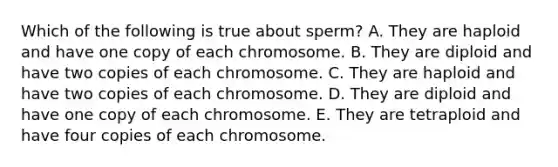 Which of the following is true about sperm? A. They are haploid and have one copy of each chromosome. B. They are diploid and have two copies of each chromosome. C. They are haploid and have two copies of each chromosome. D. They are diploid and have one copy of each chromosome. E. They are tetraploid and have four copies of each chromosome.