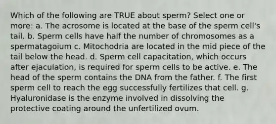 Which of the following are TRUE about sperm? Select one or more: a. The acrosome is located at the base of the sperm cell's tail. b. Sperm cells have half the number of chromosomes as a spermatagoium c. Mitochodria are located in the mid piece of the tail below the head. d. Sperm cell capacitation, which occurs after ejaculation, is required for sperm cells to be active. e. The head of the sperm contains the DNA from the father. f. The first sperm cell to reach the egg successfully fertilizes that cell. g. Hyaluronidase is the enzyme involved in dissolving the protective coating around the unfertilized ovum.