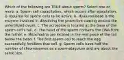 Which of the following are TRUE about sperm? Select one or more: a. Sperm cell capacitation, which occurs after ejaculation, is required for sperm cells to be active. b. Hyaluronidase is the enzyme involved in dissolving the protective coating around the unfertilized ovum. c. The acrosome is located at the base of the sperm cell's tail. d. The head of the sperm contains the DNA from the father. e. Mitochodria are located in the mid piece of the tail below the head. f. The first sperm cell to reach the egg successfully fertilizes that cell. g. Sperm cells have half the number of chromosomes as a spermatagoium and are about the same size.