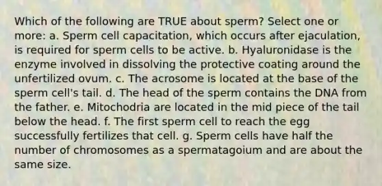 Which of the following are TRUE about sperm? Select one or more: a. Sperm cell capacitation, which occurs after ejaculation, is required for sperm cells to be active. b. Hyaluronidase is the enzyme involved in dissolving the protective coating around the unfertilized ovum. c. The acrosome is located at the base of the sperm cell's tail. d. The head of the sperm contains the DNA from the father. e. Mitochodria are located in the mid piece of the tail below the head. f. The first sperm cell to reach the egg successfully fertilizes that cell. g. Sperm cells have half the number of chromosomes as a spermatagoium and are about the same size.