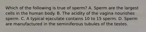 Which of the following is true of sperm? A. Sperm are the largest cells in the human body. B. The acidity of the vagina nourishes sperm. C. A typical ejaculate contains 10 to 15 sperm. D. Sperm are manufactured in the seminiferous tubules of the testes.