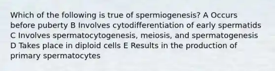 Which of the following is true of spermiogenesis? A Occurs before puberty B Involves cytodifferentiation of early spermatids C Involves spermatocytogenesis, meiosis, and spermatogenesis D Takes place in diploid cells E Results in the production of primary spermatocytes