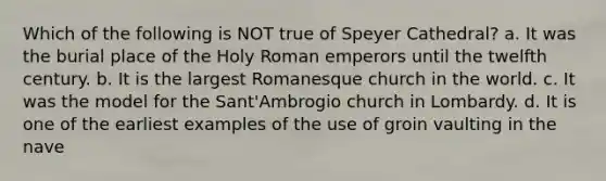 Which of the following is NOT true of Speyer Cathedral? a. It was the burial place of the Holy Roman emperors until the twelfth century. b. It is the largest Romanesque church in the world. c. It was the model for the Sant'Ambrogio church in Lombardy. d. It is one of the earliest examples of the use of groin vaulting in the nave