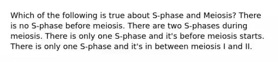 Which of the following is true about S-phase and Meiosis? There is no S-phase before meiosis. There are two S-phases during meiosis. There is only one S-phase and it's before meiosis starts. There is only one S-phase and it's in between meiosis I and II.