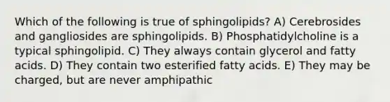 Which of the following is true of sphingolipids? A) Cerebrosides and gangliosides are sphingolipids. B) Phosphatidylcholine is a typical sphingolipid. C) They always contain glycerol and fatty acids. D) They contain two esterified fatty acids. E) They may be charged, but are never amphipathic