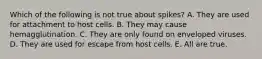 Which of the following is not true about spikes? A. They are used for attachment to host cells. B. They may cause hemagglutination. C. They are only found on enveloped viruses. D. They are used for escape from host cells. E. All are true.