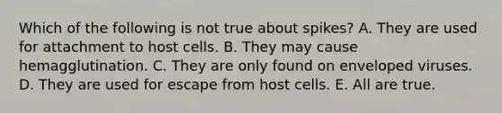 Which of the following is not true about spikes? A. They are used for attachment to host cells. B. They may cause hemagglutination. C. They are only found on enveloped viruses. D. They are used for escape from host cells. E. All are true.