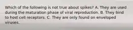 Which of the following is not true about spikes? A. They are used during the maturation phase of viral reproduction. B. They bind to host cell receptors. C. They are only found on enveloped viruses.