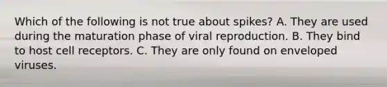 Which of the following is not true about spikes? A. They are used during the maturation phase of viral reproduction. B. They bind to host cell receptors. C. They are only found on enveloped viruses.