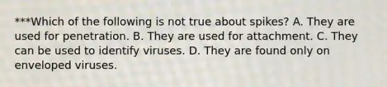 ***Which of the following is not true about spikes? A. They are used for penetration. B. They are used for attachment. C. They can be used to identify viruses. D. They are found only on enveloped viruses.