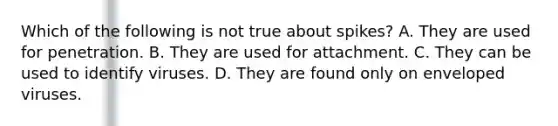 Which of the following is not true about spikes? A. They are used for penetration. B. They are used for attachment. C. They can be used to identify viruses. D. They are found only on enveloped viruses.