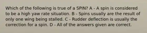 Which of the following is true of a SPIN? A - A spin is considered to be a high yaw rate situation. B - Spins usually are the result of only one wing being stalled. C - Rudder deflection is usually the correction for a spin. D - All of the answers given are correct.