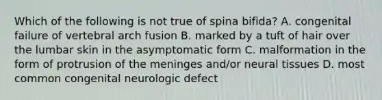 Which of the following is not true of spina bifida? A. congenital failure of vertebral arch fusion B. marked by a tuft of hair over the lumbar skin in the asymptomatic form C. malformation in the form of protrusion of the meninges and/or neural tissues D. most common congenital neurologic defect